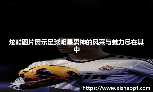 炫酷图片展示足球明星男神的风采与魅力尽在其中