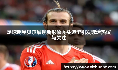 足球明星贝尔展现新形象秃头造型引发球迷热议与关注