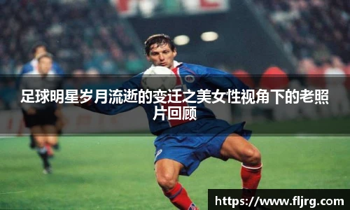 足球明星岁月流逝的变迁之美女性视角下的老照片回顾